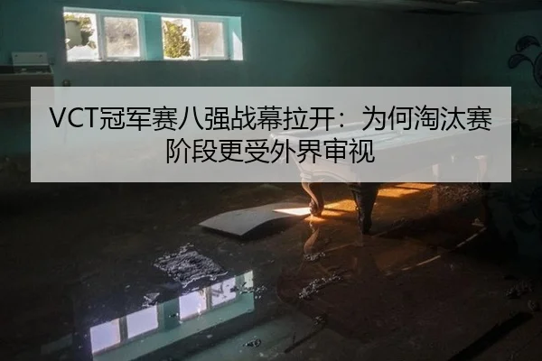 VCT冠军赛八强战幕拉开：为何淘汰赛阶段更受外界审视
